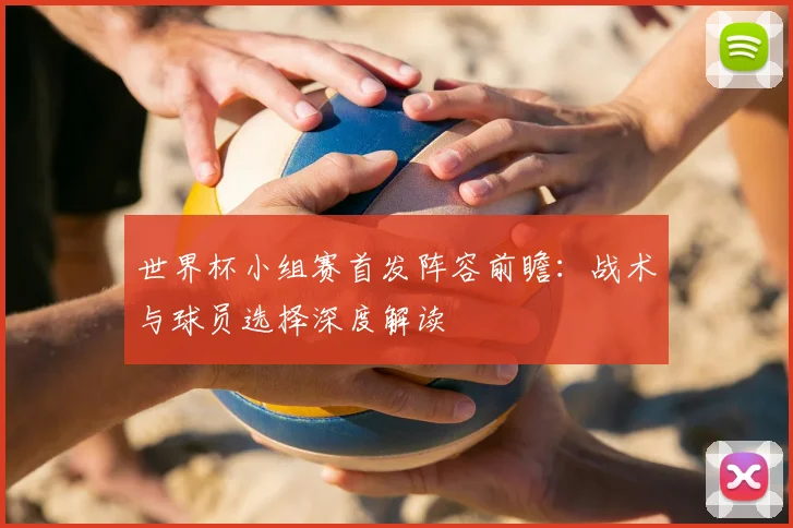 世界杯小组赛首发阵容前瞻：战术与球员选择深度解读