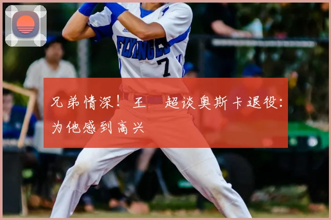 兄弟情深！王燊超谈奥斯卡退役：为他感到高兴