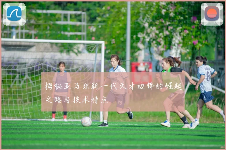 揭秘亚马尔新一代天才边锋的崛起之路与技术特点