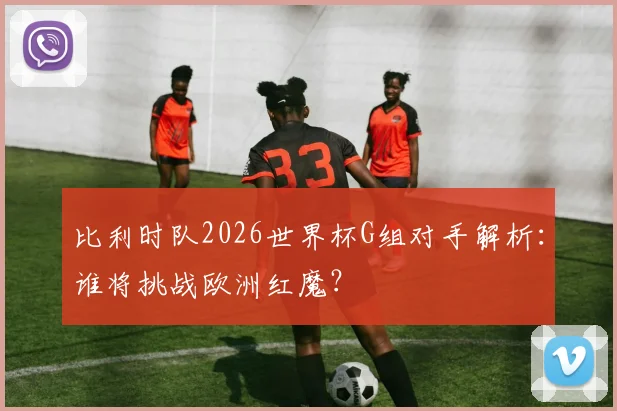 比利时队2026世界杯G组对手解析:谁将挑战欧洲红魔?