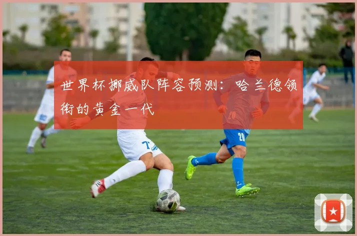 世界杯挪威队阵容预测：哈兰德领衔的黄金一代