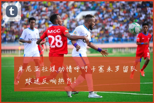 库尼亚社媒动情呼吁卡塞米罗留队,球迷反响热烈!