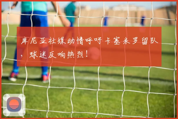 库尼亚社媒动情呼吁卡塞米罗留队，球迷反响热烈！