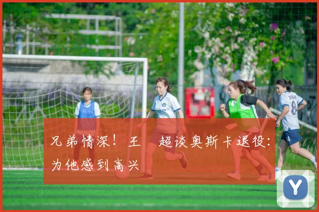 兄弟情深！王燊超谈奥斯卡退役：为他感到高兴