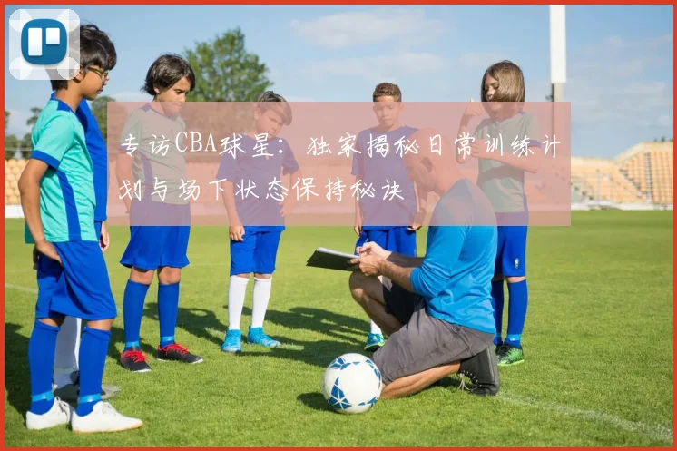 专访CBA球星:独家揭秘日常训练计划与场下状态保持秘诀