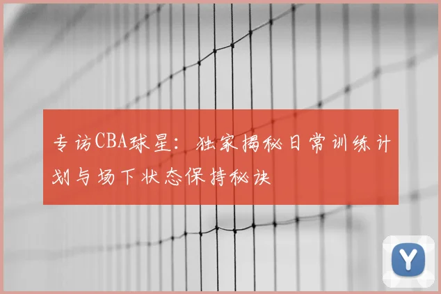 专访CBA球星:独家揭秘日常训练计划与场下状态保持秘诀