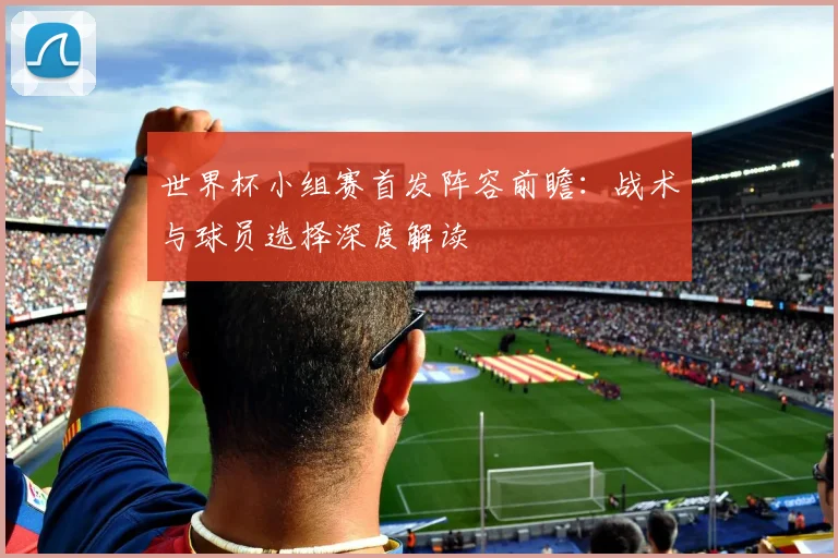 世界杯小组赛首发阵容前瞻：战术与球员选择深度解读