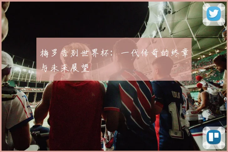 梅罗告别世界杯：一代传奇的终章与未来展望