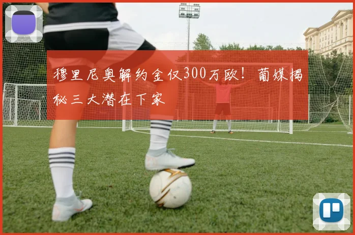 穆里尼奥解约金仅300万欧！葡媒揭秘三大潜在下家